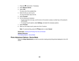 Page 228

1.
Press the homebutton, ifnecessary.
 2.
Select Memory Device.
 3.
Select TIFF.
 You
seealist ofthe available files.
 4.
Select thefileyou want toprint.
 You
seeinformation aboutthefile.
 5.
Select Proceed .
 6.
Dothe following asnecessary:
 •
To print more thanonecopy, usetheicons onthe screen orpress anumber keyonthe products
 control
panel.
 •
To change theprint options, selectSettings ,and select thenecessary options.
 7.
Select Proceed .
 8.
When youareready toprint, press oneofthe buttons....