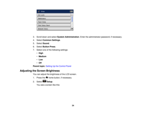 Page 24

3.
Scroll downandselect System Administration .Enter theadministrator password,ifnecessary.
 4.
Select Common Settings.
 5.
Select Sound .
 6.
Select Button Press.
 7.
Select oneofthe following settings:
 •
High
 •
Medium
 •
Low
 •
Off
 Parent
topic:Setting Upthe Control Panel
 Adjusting
theScreen Brightness
 You
canadjust thebrightness ofthe LCD screen.
 1.
Press the homebutton, ifnecessary.
 2.
Select Setup.
 You
seeascreen likethis:
 24  