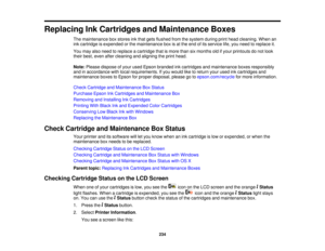 Page 234

Replacing
InkCartridges andMaintenance Boxes
 The
maintenance boxstores inkthat gets flushed fromthesystem duringprinthead cleaning. Whenan
 ink
cartridge isexpended orthe maintenance boxisat the end ofits service life,you need toreplace it.
 You
may alsoneed toreplace acartridge thatismore thansixmonths oldifyour printouts donot look
 their
best, even aftercleaning andaligning theprint head.
 Note:
Please dispose ofyour used Epson branded inkcartridges andmaintenance boxesresponsibly
 and
inaccordance...