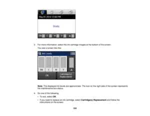 Page 235

3.
Formore information, selecttheinkcartridge imagesatthe bottom ofthe screen.
 You
seeascreen likethis:
 Note:
Thedisplayed inklevels areapproximate. Theicon onthe right sideofthe screen represents
 the
maintenance boxstatus.
 4.
Doone ofthe following:
 •
To exit, select OK.
 •
Ifyou need toreplace anink cartridge, selectCartridge(s) Replacement andfollow the
 instructions
onthe screen.
 235 
