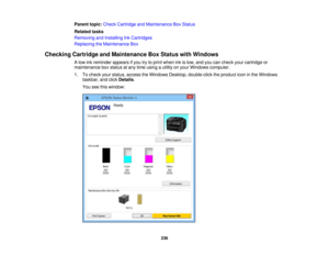 Page 236

Parent
topic:Check Cartridge andMaintenance BoxStatus
 Related
tasks
 Removing
andInstalling InkCartridges
 Replacing
theMaintenance Box
 Checking
CartridgeandMaintenance BoxStatus withWindows
 A
low inkreminder appearsifyou trytoprint when inkislow, andyoucancheck yourcartridge or
 maintenance
boxstatus atany time using autility onyour Windows computer.
 1.
Tocheck yourstatus, access theWindows Desktop,double-click theproduct iconinthe Windows
 taskbar,
andclick Details .
 You
seethiswindow:
 236 