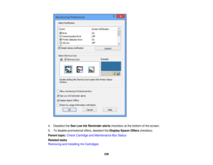 Page 238

4.
Deselect theSee Low InkReminder alertscheckbox atthe bottom ofthe screen.
 5.
Todisable promotional offers,deselect theDisplay EpsonOfferscheckbox.
 Parent
topic:Check Cartridge andMaintenance BoxStatus
 Related
tasks
 Removing
andInstalling InkCartridges
 238 