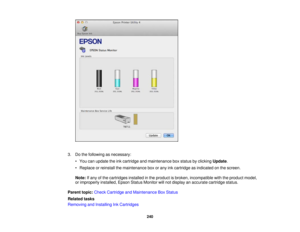 Page 240

3.
Dothe following asnecessary:
 •
You canupdate theinkcartridge andmaintenance boxstatus byclicking Update.
 •
Replace orreinstall themaintenance boxorany inkcartridge asindicated onthe screen.
 Note:
Ifany ofthe cartridges installedinthe product isbroken, incompatible withtheproduct model,
 or
improperly installed,EpsonStatusMonitor willnot display anaccurate cartridge status.
 Parent
topic:Check Cartridge andMaintenance BoxStatus
 Related
tasks
 Removing
andInstalling InkCartridges
 240 
