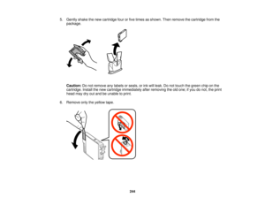 Page 244

5.
Gently shakethenew cartridge fourorfive times asshown. Thenremove thecartridge fromthe
 package.

Caution:
Donot remove anylabels orseals, orink will leak. Donot touch thegreen chiponthe
 cartridge.
Installthenew cartridge immediately afterremoving theoldone; ifyou donot, theprint
 head
maydryoutand beunable toprint.
 6.
Remove onlytheyellow tape.
 244   