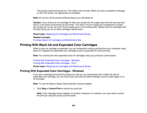 Page 246

The
product startspriming theink. This takes afew minutes. Whenyouseeacompletion message
 on
the LCD screen, inkreplacement iscomplete.
 Note:
Donot turn offthe product whilepriming oryou willwaste ink.
 Caution:
Ifyou remove anink cartridge forlater use,protect theinksupply areafromdirtand dust and
 store
itin the same environment asthe printer. Thevalve inthe inksupply portisdesigned tocontain
 any
excess ink,butdonot touch theinksupply portorsurrounding area.Always storeinkcartridges with
 the
label...