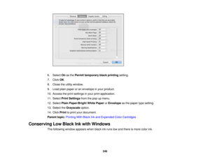 Page 248

6.
Select Onasthe Permit temporary blackprinting setting.
 7.
Click OK.
 8.
Close theutility window.
 9.
Load plainpaper oran envelope inyour product.
 10.
Access theprint settings inyour printapplication.
 11.
Select PrintSettings fromthepop-up menu.
 12.
Select PlainPaper/Bright WhitePaper orEnvelope asthe paper typesetting.
 13.
Select theGrayscale option.
 14.
Click Print toprint your document.
 Parent
topic:Printing WithBlack Inkand Expended ColorCartridges
 Conserving
LowBlack Inkwith Windows...