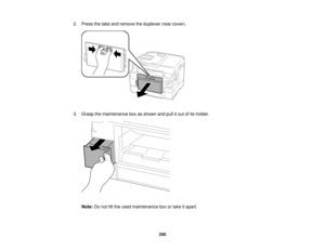 Page 250

2.
Press thetabs andremove theduplexer (rearcover).
 3.
Grasp themaintenance boxasshown andpullitout ofits holder.
 Note:
Donot tiltthe used maintenance boxortake itapart.
 250   