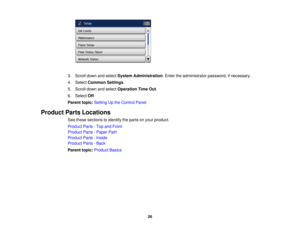 Page 26

3.
Scroll downandselect System Administration .Enter theadministrator password,ifnecessary.
 4.
Select Common Settings.
 5.
Scroll downandselect Operation TimeOut.
 6.
Select Off.
 Parent
topic:Setting Upthe Control Panel
 Product
PartsLocations
 See
these sections toidentify theparts onyour product.
 Product
Parts-Top andFront
 Product
Parts-Paper Path
 Product
Parts-Inside
 Product
Parts-Back
 Parent
topic:Product Basics
 26 