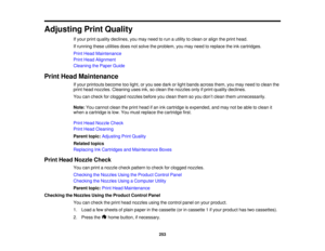 Page 253

Adjusting
PrintQuality
 If
your printquality declines, youmay need torun autility toclean oralign theprint head.
 If
running theseutilities doesnotsolve theproblem, youmay need toreplace theinkcartridges.
 Print
Head Maintenance
 Print
Head Alignment
 Cleaning
thePaper Guide
 Print
Head Maintenance
 If
your printouts becometoolight, oryou seedark orlight bands across them,youmay need toclean the
 print
head nozzles. Cleaning usesink,soclean thenozzles onlyifprint quality declines.
 You
cancheck...