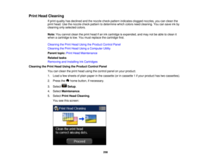 Page 258

Print
Head Cleaning
 If
print quality hasdeclined andthenozzle checkpattern indicates cloggednozzles, youcanclean the
 print
head. Usethenozzle checkpattern todetermine whichcolors needcleaning. Youcansave inkby
 cleaning
onlyselected colors.
 Note:
Youcannot cleantheprint head ifan ink cartridge isexpended, andmay notbeable toclean it
 when
acartridge islow. You must replace thecartridge first.
 Cleaning
thePrint Head Using theProduct ControlPanel
 Cleaning
thePrint Head Using aComputer Utility...