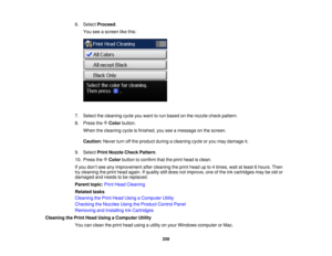 Page 259

6.
Select Proceed .
 You
seeascreen likethis:
 7.
Select thecleaning cycleyouwant torun based onthe nozzle checkpattern.
 8.
Press theColor button.
 When
thecleaning cycleisfinished, youseeamessage onthe screen.
 Caution:
Neverturnoffthe product duringacleaning cycleoryou may damage it.
 9.
Select PrintNozzle CheckPattern .
 10.
Press theColor button toconfirm thattheprint head isclean.
 If
you don’t see anyimprovement aftercleaning theprint head upto4times, waitatleast 6hours. Then
 try
cleaning...