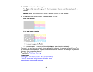 Page 261

5.
Click Start tobegin thecleaning cycle.
 The
powerlightflashes throughout thecleaning cycleandstays onwhen thecleaning cycleis
 finished.

Caution:
Neverturnoffthe product duringacleaning cycleoryou may damage it.
 6.
Check theprinted pattern tosee ifthere aregaps inthe lines.
 Print
head isclean
 Print
head needs cleaning
 •
Ifthere arenogaps, clickFinish .
 •
Ifthere aregaps orthe pattern isfaint, clickClean toclean theprint head again.
 If
you don’t see anyimprovement aftercleaning theprint head...