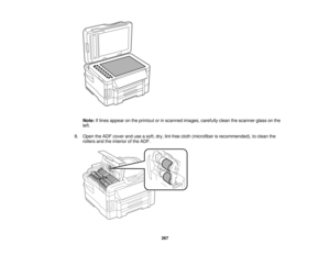 Page 267

Note:
Iflines appear onthe printout orinscanned images,carefully cleanthescanner glassonthe
 left.

8.
Open theADF cover anduseasoft, dry,lint-free cloth(microfiber isrecommended), toclean the
 rollers
andtheinterior ofthe ADF.
 267   