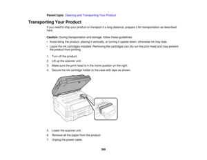 Page 268

Parent
topic:Cleaning andTransporting YourProduct
 Transporting
YourProduct
 If
you need toship your product ortransport ita long distance, prepareitfor transportation asdescribed
 here.

Caution:
Duringtransportation andstorage, followtheseguidelines:
 •
Avoid tiltingtheproduct, placingitvertically, orturning itupside down;otherwise inkmay leak.
 •
Leave theinkcartridges installed.Removing thecartridges candryouttheprint head andmay prevent
 the
product fromprinting.
 1.
Turn offthe product.
 2....