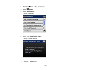 Page 275

3.
Press the homebutton, ifnecessary.
 4.
Select Setup.
 5.
Select Maintenance .
 You
seethisscreen:
 6.
Select PrintHead Nozzle Check.
 You
seeascreen likethis:
 7.
Press theColor button.
 275   