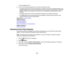 Page 276

The
nozzle pattern prints.
 8.
Doone ofthe following, depending onthe results ofthe product check:
 •
Ifthe page prints andthenozzle checkpattern iscomplete, theproduct isoperating properly.Any
 operation
problemyoumay have could becaused byyour computer, cable,software, orselected
 settings.
Checktheother solutions inthis book ortry uninstalling andreinstalling yourprinter
 software.

•
Ifthe page prints butthenozzle checkpattern hasgaps, cleanoralign theprint head.
 •
Ifthe page doesnotprint,...