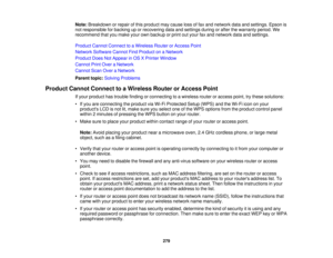 Page 279

Note:
Breakdown orrepair ofthis product maycause lossoffax and network dataandsettings. Epsonis
 not
responsible forbacking uporrecovering dataandsettings duringorafter thewarranty period.We
 recommend
thatyoumake yourownbackup orprint outyour faxand network dataandsettings.
 Product
CannotConnect toaWireless RouterorAccess Point
 Network
Software CannotFindProduct onaNetwork
 Product
DoesNotAppear inOS XPrinter Window
 Cannot
PrintOver aNetwork
 Cannot
ScanOveraNetwork
 Parent
topic:Solving Problems...
