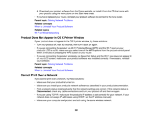 Page 281

4.
Download yourproduct software fromtheEpson website, orinstall itfrom theCD that came with
 your
product usingtheinstructions onthe Start Here sheet.
 •
Ifyou have replaced yourrouter, reinstall yourproduct software toconnect tothe new router.
 Parent
topic:Solving Network Problems
 Related
concepts
 When
toUninstall YourProduct Software
 Related
topics
 Wi-Fi
orWired Networking
 Product
DoesNotAppear inOS XPrinter Window
 If
your product doesnotappear inthe OS Xprinter window, trythese solutions:...