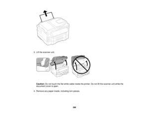 Page 286

3.
Lift the scanner unit.
 Caution:
Donot touch theflatwhite cable inside theprinter. Donot liftthe scanner unitwhile the
 document
coverisopen.
 4.
Remove anypaper inside, including tornpieces.
 286   