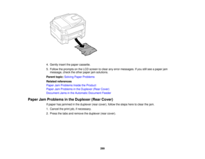 Page 289

4.
Gently insertthepaper cassette.
 5.
Follow theprompts onthe LCD screen toclear anyerror messages. Ifyou stillsee apaper jam
 message,
checktheother paper jamsolutions.
 Parent
topic:Solving PaperProblems
 Related
references
 Paper
JamProblems InsidetheProduct
 Paper
JamProblems inthe Duplexer (RearCover)
 Document
Jamsinthe Automatic Document Feeder
 Paper
JamProblems inthe Duplexer (RearCover)
 If
paper hasjammed inthe duplexer (rearcover), followthesteps heretoclear thejam.
 1.
Cancel theprint...