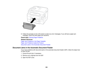 Page 293

8.
Follow theprompts onthe LCD screen toclear anyerror messages. Ifyou stillsee apaper jam
 message,
checktheother paper jamsolutions.
 Parent
topic:Solving PaperProblems
 Related
references
 Paper
JamProblems inthe Paper Cassette
 Paper
JamProblems InsidetheProduct
 Document
Jamsinthe Automatic Document Feeder
 Document
Jamsinthe Automatic DocumentFeeder
 If
you have problems withdocument jamsinthe automatic document feeder(ADF), followthesteps here
 to
clear thejam.
 1.
Cancel theprint...