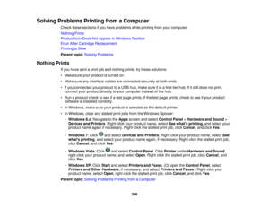Page 298

Solving
Problems PrintingfromaComputer
 Check
thesesections ifyou have problems whileprinting fromyourcomputer.
 Nothing
Prints
 Product
IconDoes NotAppear inWindows Taskbar
 Error
AfterCartridge Replacement
 Printing
isSlow
 Parent
topic:Solving Problems
 Nothing
Prints
 If
you have sentaprint joband nothing prints,trythese solutions:
 •
Make sureyourproduct isturned on.
 •
Make sureanyinterface cablesareconnected securelyatboth ends.
 •
Ifyou connected yourproduct toaUSB hub,make sureitis afirst-tier...