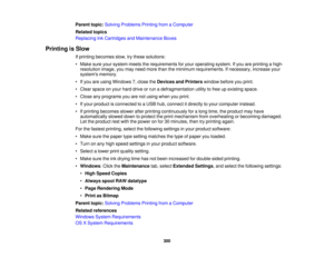 Page 300

Parent
topic:Solving Problems PrintingfromaComputer
 Related
topics
 Replacing
InkCartridges andMaintenance Boxes
 Printing
isSlow
 If
printing becomes slow,trythese solutions:
 •
Make sureyoursystem meetstherequirements foryour operating system.Ifyou areprinting ahigh-
 resolution
image,youmay need more thantheminimum requirements. Ifnecessary, increaseyour
 systems
memory.
 •
Ifyou areusing Windows 7,close theDevices andPrinters windowbeforeyouprint.
 •
Clear space onyour hard drive orrun...