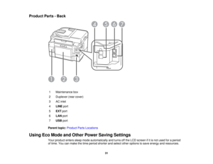 Page 31

Product
Parts-Back
 1
 Maintenance
box
 2
 Duplexer
(rearcover)
 3
 AC
inlet
 4
 LINE
port
 5
 EXT
port
 6
 LAN
port
 7
 USB
port
 Parent
topic:Product PartsLocations
 Using
EcoMode andOther Power Saving Settings
 Your
product enterssleepmode automatically andturns offthe LCD screen ifitis not used foraperiod
 of
time. Youcanmake thetime period shorter andselect otheroptions tosave energy andresources.
 31  