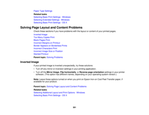 Page 301

Paper
TypeSettings
 Related
tasks
 Selecting
BasicPrintSettings -Windows
 Selecting
Extended Settings-Windows
 Selecting
BasicPrintSettings -OS X
 Solving
PageLayout andContent Problems
 Check
thesesections ifyou have problems withthelayout orcontent ofyour printed pages.
 Inverted
Image
 Too
Many Copies Print
 Blank
Pages Print
 Incorrect
MarginsonPrintout
 Border
Appears onBorderless Prints
 Incorrect
Characters Print
 Incorrect
ImageSizeorPosition
 Slanted
Printout
 Parent
topic:Solving Problems...