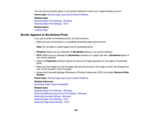 Page 303

You
canusethepreview optioninyour printer software tocheck yourmargins beforeyouprint.
 Parent
topic:Solving PageLayout andContent Problems
 Related
tasks
 Selecting
BasicPrintSettings -Windows
 Selecting
BasicPrintSettings -OS X
 Related
topics
 Loading
Paper
 Border
Appears onBorderless Prints
 If
you seeaborder onborderless prints,trythese solutions:
 •
Make sureyouareprinting onacompatible borderlesspapertypeandsize.
 Note:
Donot select acustom papersizeforborderless prints.
 •
Windows :Make...