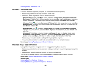 Page 304

Selecting
PrintingPreferences -OS X
 Incorrect
Characters Print
 If
incorrect characters appearinyour prints, trythese solutions beforereprinting:
 •
Make sureanycables aresecurely connected atboth ends.
 •
In Windows, deleteallprint jobsfrom theWindows Spooler:
 •
Windows 8.x:Navigate tothe Apps screen andselect Control Panel>Hardware andSound >
 Devices
andPrinters .Right-click yourproduct name,selectSeewhats printing ,and select your
 product
nameagain, ifnecessary. Right-clickthestalled...