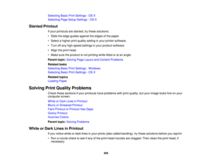 Page 305

Selecting
BasicPrintSettings -OS X
 Selecting
PageSetup Settings -OS X
 Slanted
Printout
 If
your printouts areslanted, trythese solutions:
 •
Slide theedge guides against theedges ofthe paper.
 •
Select ahigher printquality setting inyour printer software.
 •
Turn offany high speed settings inyour product software.
 •
Align theprint head.
 •
Make suretheproduct isnot printing whiletiltedoratan angle.
 Parent
topic:Solving PageLayout andContent Problems
 Related
tasks
 Selecting
BasicPrintSettings...