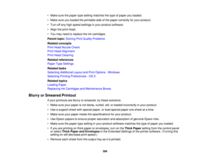 Page 306

•
Make surethepaper typesetting matches thetype ofpaper youloaded.
 •
Make sureyouloaded theprintable sideofthe paper correctly foryour product.
 •
Turn offany high speed settings inyour product software.
 •
Align theprint head.
 •
You may need toreplace theinkcartridges.
 Parent
topic:Solving PrintQuality Problems
 Related
concepts
 Print
Head Nozzle Check
 Print
Head Alignment
 Print
Head Cleaning
 Related
references
 Paper
TypeSettings
 Related
tasks
 Selecting
Additional LayoutandPrint Options...