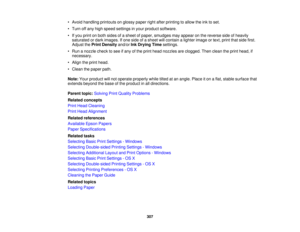 Page 307

•
Avoid handling printouts onglossy paperrightafter printing toallow theinktoset.
 •
Turn offany high speed settings inyour product software.
 •
Ifyou print onboth sides ofasheet ofpaper, smudges mayappear onthe reverse sideofheavily
 saturated
ordark images. Ifone side ofasheet willcontain alighter image ortext, print thatside first.
 Adjust
thePrint Density and/orInkDrying Timesettings.
 •
Run anozzle checktosee ifany ofthe print head nozzles areclogged. Thenclean theprint head, if
 necessary.

•...