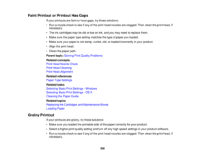 Page 308

Faint
Printout orPrintout HasGaps
 If
your printouts arefaint orhave gaps, trythese solutions:
 •
Run anozzle checktosee ifany ofthe print head nozzles areclogged. Thenclean theprint head, if
 necessary.

•
The inkcartridges maybeold orlow onink, and youmay need toreplace them.
 •
Make surethepaper typesetting matches thetype ofpaper youloaded.
 •
Make sureyourpaper isnot damp, curled, old,orloaded incorrectly inyour product.
 •
Align theprint head.
 •
Clean thepaper path.
 Parent
topic:Solving...