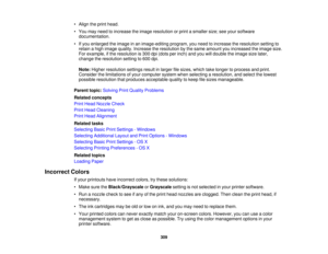 Page 309

•
Align theprint head.
 •
You may need toincrease theimage resolution orprint asmaller size;seeyour software
 documentation.

•
Ifyou enlarged theimage inan image-editing program,youneed toincrease theresolution settingto
 retain
ahigh image quality. Increase theresolution bythe same amount youincreased theimage size.
 For
example, ifthe resolution is300 dpi(dots perinch) andyouwilldouble theimage sizelater,
 change
theresolution settingto600 dpi.
 Note:
Higher resolution settingsresultinlarger...