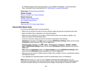 Page 311

for
TWAIN-compliant OCRscanning software, suchasABBYY FineReader. Todownload Epson
 Scan,
visitEpsons driverdownload site(U.S. downloads orCanadian downloads ).
 Parent
topic:Solving Scanning Problems
 Related
concepts
 When
toUninstall YourProduct Software
 Related
references
 Windows
SystemRequirements
 OS
XSystem Requirements
 Related
tasks
 Scanning
withOSXUsing Image Capture
 Cannot
StartEpson Scan
 If
you cannot startEpson Scan,trythese solutions:
 •
Make sureyourproduct isturned onand...