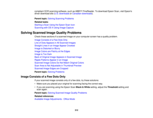 Page 312

compliant
OCRscanning software, suchasABBYY FineReader. Todownload EpsonScan,visitEpsons
 driver
download site(U.S. downloads orCanadian downloads ).
 Parent
topic:Solving Scanning Problems
 Related
tasks
 Starting
aScan Using theEpson ScanIcon
 Scanning
withOSXUsing Image Capture
 Solving
Scanned ImageQuality Problems
 Check
thesesections ifa scanned imageonyour computer screenhasaquality problem.
 Image
Consists ofaFew Dots Only
 Line
ofDots Appears inAll Scanned Images
 Straight
Linesinan Image...