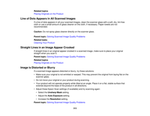 Page 313

Related
topics
 Placing
Originals onthe Product
 Line
ofDots Appears inAll Scanned Images
 If
a line ofdots appears inall your scanned images,cleanthescanner glasswithasoft, dry,lint-free
 cloth
oruse asmall amount ofglass cleaner onthe cloth, ifnecessary. Papertowels arenot
 recommended.

Caution:
Donot spray glasscleaner directlyonthe scanner glass.
 Parent
topic:Solving Scanned ImageQuality Problems
 Related
tasks
 Cleaning
YourProduct
 Straight
Linesinan Image Appear Crooked
 If
straight linesinan...