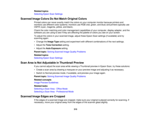 Page 315

Related
topics
 Selecting
EpsonScanSettings
 Scanned
ImageColors DoNot Match Original Colors
 Printed
colorscannever exactly matchthecolors onyour computer monitorbecause printersand
 monitors
usedifferent colorsystems: monitorsuseRGB (red,green, andblue) andprinters typically use
 CMYK
(cyan,magenta, yellow,andblack).
 Check
thecolor matching andcolor management capabilitiesofyour computer, displayadapter, andthe
 software
youareusing tosee ifthey areaffecting thepalette ofcolors youseeonyour screen....