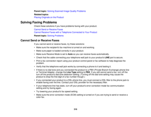 Page 316

Parent
topic:Solving Scanned ImageQuality Problems
 Related
topics
 Placing
Originals onthe Product
 Solving
FaxingProblems
 Check
thesesolutions ifyou have problems faxingwithyour product.
 Cannot
SendorReceive Faxes
 Cannot
Receive FaxeswithaTelephone Connected toYour Product
 Parent
topic:Solving Problems
 Cannot
SendorReceive Faxes
 If
you cannot sendorreceive faxes,trythese solutions:
 •
Make suretherecipients faxmachine isturned onand working.
 •
Make surepaper isloaded correctly inyour product....