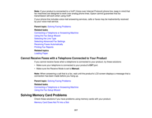 Page 317

Note:
Ifyour product isconnected toaVoIP (Voice overInternet Protocol) phoneline,keep inmind that
 fax
machines aredesigned towork overanalog phonelines.Epson cannot guarantee thatfax
 transmission
willwork when usingVoIP.
 If
your phone lineincludes voicemailanswering services,callsorfaxes maybeinadvertently received
 by
your voice mailservice.
 Parent
topic:Solving FaxingProblems
 Related
tasks
 Connecting
aTelephone orAnswering Machine
 Using
theFax Setup Wizard
 Selecting
theLine Type
 Selecting...