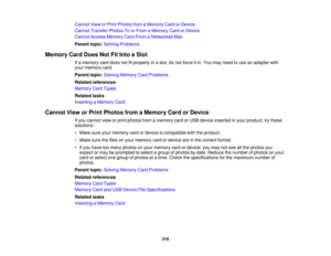 Page 318

Cannot
VieworPrint Photos fromaMemory CardorDevice
 Cannot
Transfer PhotosToorFrom aMemory CardorDevice
 Cannot
AccessMemory CardFrom aNetworked Mac
 Parent
topic:Solving Problems
 Memory
CardDoes NotFitInto aSlot
 If
a memory carddoes notfitproperly inaslot, donot force itin. You may need touse anadapter with
 your
memory card.
 Parent
topic:Solving Memory CardProblems
 Related
references
 Memory
CardTypes
 Related
tasks
 Inserting
aMemory Card
 Cannot
VieworPrint Photos fromaMemory CardorDevice
 If...