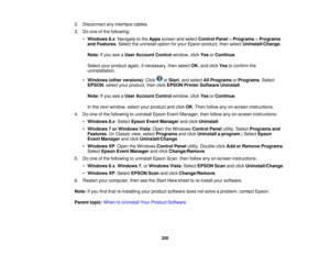 Page 320

2.
Disconnect anyinterface cables.
 3.
Doone ofthe following:
 •
Windows 8.x:Navigate tothe Apps screen andselect Control Panel>Programs >Programs
 and
Features .Select theuninstall optionforyour Epson product, thenselect Uninstall/Change .
 Note:
Ifyou seeaUser Account Controlwindow, clickYesorContinue .
 Select
yourproduct again,ifnecessary, thenselect OK,and click Yestoconfirm the
 uninstallation.

•
Windows (otherversions) :Click orStart ,and select AllPrograms orPrograms .Select
 EPSON
,select...