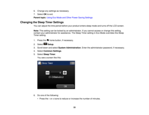 Page 33

6.
Change anysettings asnecessary.
 7.
Select OKtoexit.
 Parent
topic:UsingEcoMode andOther Power Saving Settings
 Changing
theSleep Timer Settings
 You
canadjust thetime period before yourproduct enterssleepmode andturns offthe LCD screen.
 Note:
Thissetting canbelocked byan administrator. Ifyou cannot access orchange thissetting,
 contact
youradministrator forassistance. TheSleep Timersetting inEco Mode overrides thisSleep
 Timer
setting.
 1.
Press the homebutton, ifnecessary.
 2.
Select Setup.
 3....