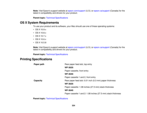 Page 324

Note:
VisitEpsons supportwebsite atepson.com/support (U.S.)orepson.ca/support (Canada)forthe
 latest
incompatibility anddrivers foryour product.
 Parent
topic:Technical Specifications
 OS
XSystem Requirements
 To
use your product anditssoftware, yourMacshould useone ofthese operating systems:
 •
OS X10.9.x
 •
OS X10.8.x
 •
OS X10.7.x
 •
OS X10.6.x
 •
OS X10.5.8
 Note:
VisitEpsons supportwebsite atepson.com/support (U.S.)orepson.ca/support (Canada)forthe
 latest
incompatibility anddrivers foryour...