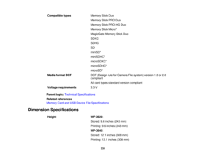 Page 331

Compatible
types
 Memory
StickDuo
 Memory
StickPRODuo
 Memory
StickPRO-HG Duo
 Memory
StickMicro*
 MagicGate
MemoryStickDuo
 SDXC

SDHC

SD

miniSD*

miniSDHC*

microSDXC*

microSDHC*

microSD*

Media
format DCF
 DCF
(Design ruleforCamera Filesystem) version1.0or2.0
 compliant

All
card types standard versioncompliant
 Voltage
requirements
 3.3
V
 Parent
topic:Technical Specifications
 Related
references
 Memory
CardandUSB Device FileSpecifications
 Dimension
Specifications
 Height
 WF-3620
:
 Stored:...