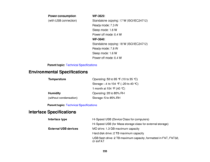 Page 333

Power
consumption
 WF-3620
:
 (with
USBconnection)
 Standalone
copying:17W(ISO/IEC24712)
 Ready
mode:7.3W
 Sleep
mode: 1.6W
 Power
offmode: 0.4W
 WF-3640
:
 Standalone
copying:18W(ISO/IEC24712)
 Ready
mode:7.8W
 Sleep
mode: 1.6W
 Power
offmode: 0.4W
 Parent
topic:Technical Specifications
 Environmental
Specifications
 Temperature
 Operating:
50to95 °F (10 to35 °C)
 Storage:
–4 to 104 °F (– 20 to40 °C)
 1
month at104 °F (40 °C)
 Humidity
 Operating:
20to80% RH
 (without
condensation)
 Storage:
5to 85%...