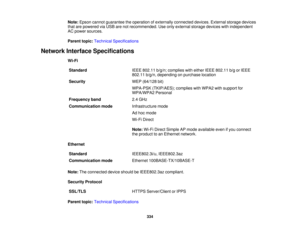 Page 334

Note:
Epson cannot guarantee theoperation ofexternally connected devices.Externalstoragedevices
 that
arepowered viaUSB arenotrecommended. Useonly external storagedevices withindependent
 AC
power sources.
 Parent
topic:Technical Specifications
 Network
Interface Specifications
 Wi-Fi

Standard
 IEEE
802.11 b/g/n;complies witheither IEEE802.11 b/gorIEEE
 802.11
b/g/n,depending onpurchase location
 Security
 WEP
(64/128 bit)
 WPA-PSK
(TKIP/AES); complieswithWPA2 withsupport for
 WPA/WPA2
Personal...