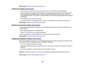 Page 339

Parent
topic:General ProductSafetyInstructions
 LCD
Screen SafetyInstructions
 •
Use only adry, softcloth toclean theLCD screen. Donot use liquid orchemical cleansers.
 •
Ifthe LCD screen isdamaged, contactEpson.Ifthe liquid crystal solution getsonyour hands, wash
 them
thoroughly withsoap andwater. Ifthe liquid crystal solution getsintoyour eyes, flushthem
 immediately
withwater. Ifdiscomfort orvision problems remainafterathorough flushing,seeadoctor
 immediately.

•
Do not press toohard onthe LCD...